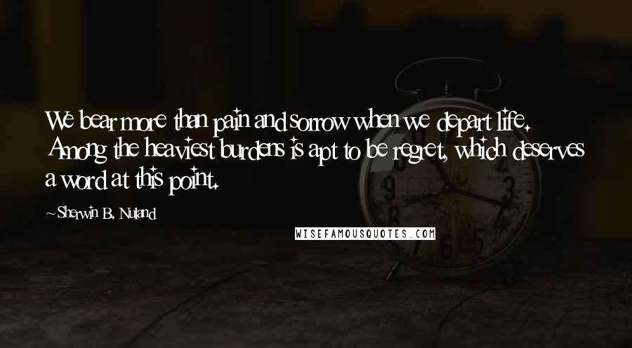 Sherwin B. Nuland Quotes: We bear more than pain and sorrow when we depart life. Among the heaviest burdens is apt to be regret, which deserves a word at this point.