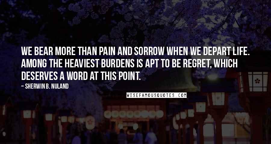 Sherwin B. Nuland Quotes: We bear more than pain and sorrow when we depart life. Among the heaviest burdens is apt to be regret, which deserves a word at this point.