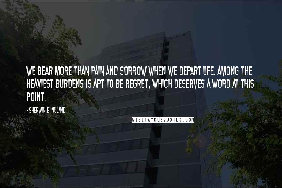 Sherwin B. Nuland Quotes: We bear more than pain and sorrow when we depart life. Among the heaviest burdens is apt to be regret, which deserves a word at this point.