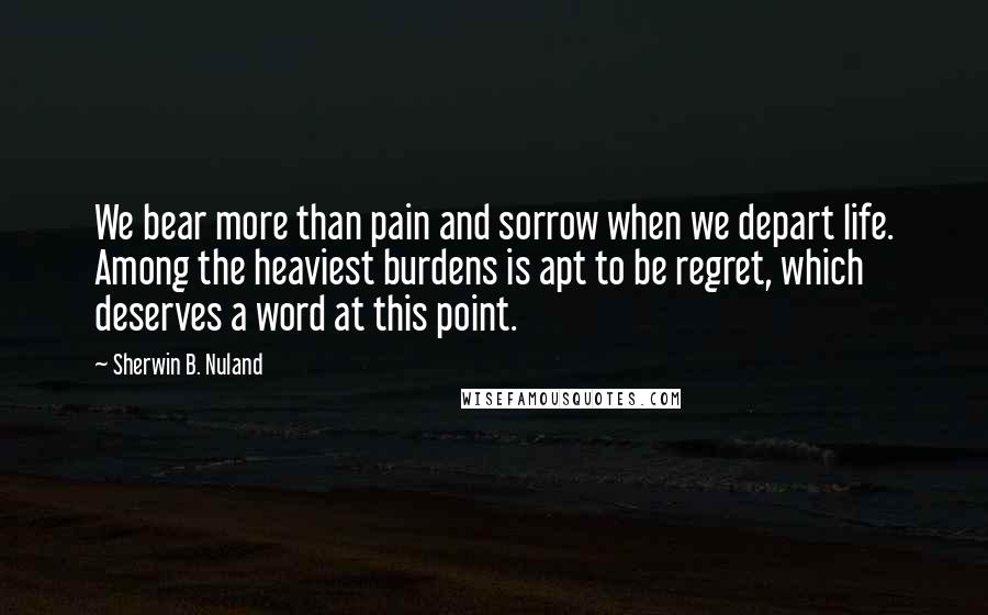 Sherwin B. Nuland Quotes: We bear more than pain and sorrow when we depart life. Among the heaviest burdens is apt to be regret, which deserves a word at this point.