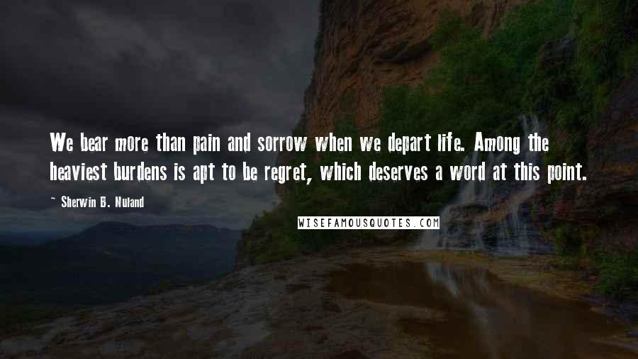 Sherwin B. Nuland Quotes: We bear more than pain and sorrow when we depart life. Among the heaviest burdens is apt to be regret, which deserves a word at this point.