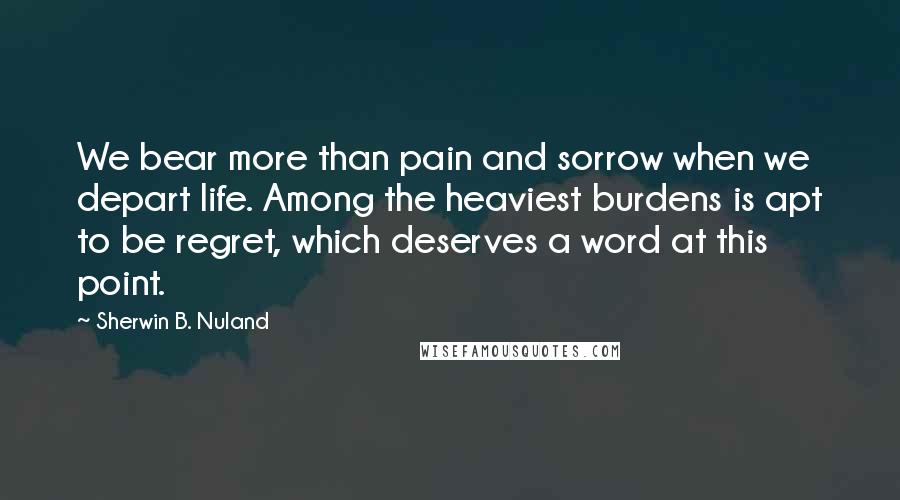 Sherwin B. Nuland Quotes: We bear more than pain and sorrow when we depart life. Among the heaviest burdens is apt to be regret, which deserves a word at this point.