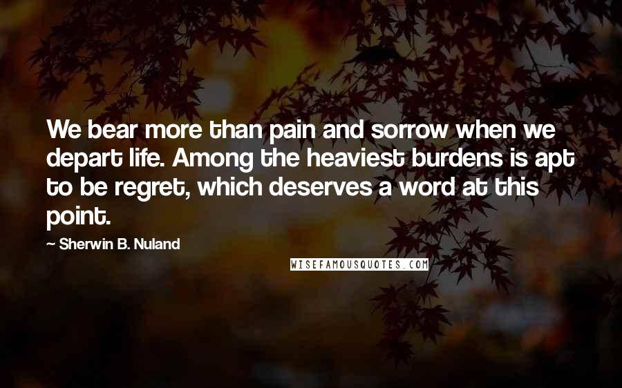 Sherwin B. Nuland Quotes: We bear more than pain and sorrow when we depart life. Among the heaviest burdens is apt to be regret, which deserves a word at this point.