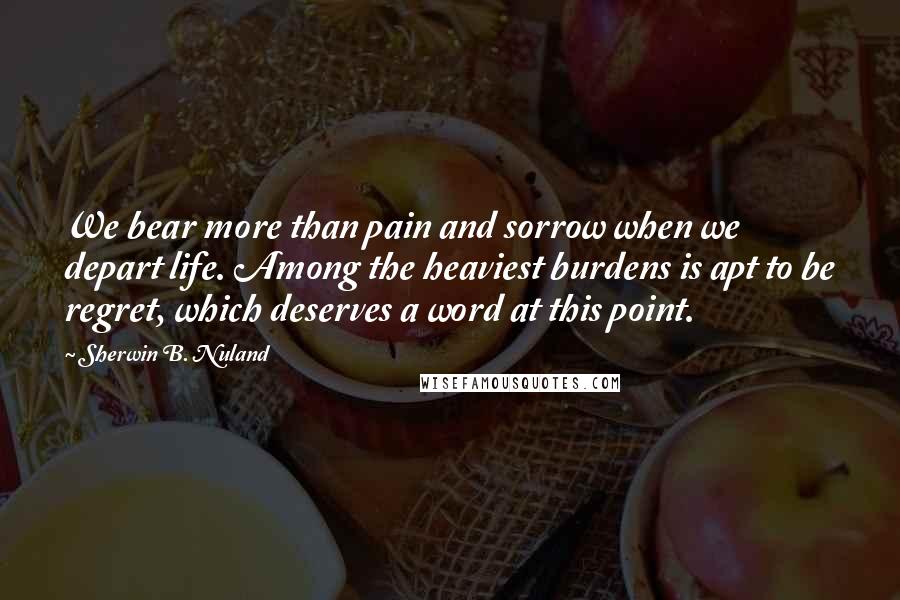 Sherwin B. Nuland Quotes: We bear more than pain and sorrow when we depart life. Among the heaviest burdens is apt to be regret, which deserves a word at this point.