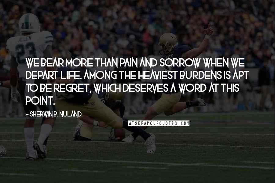 Sherwin B. Nuland Quotes: We bear more than pain and sorrow when we depart life. Among the heaviest burdens is apt to be regret, which deserves a word at this point.