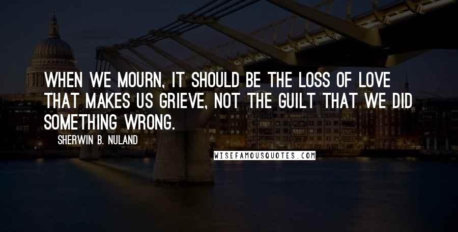 Sherwin B. Nuland Quotes: When we mourn, it should be the loss of love that makes us grieve, not the guilt that we did something wrong.