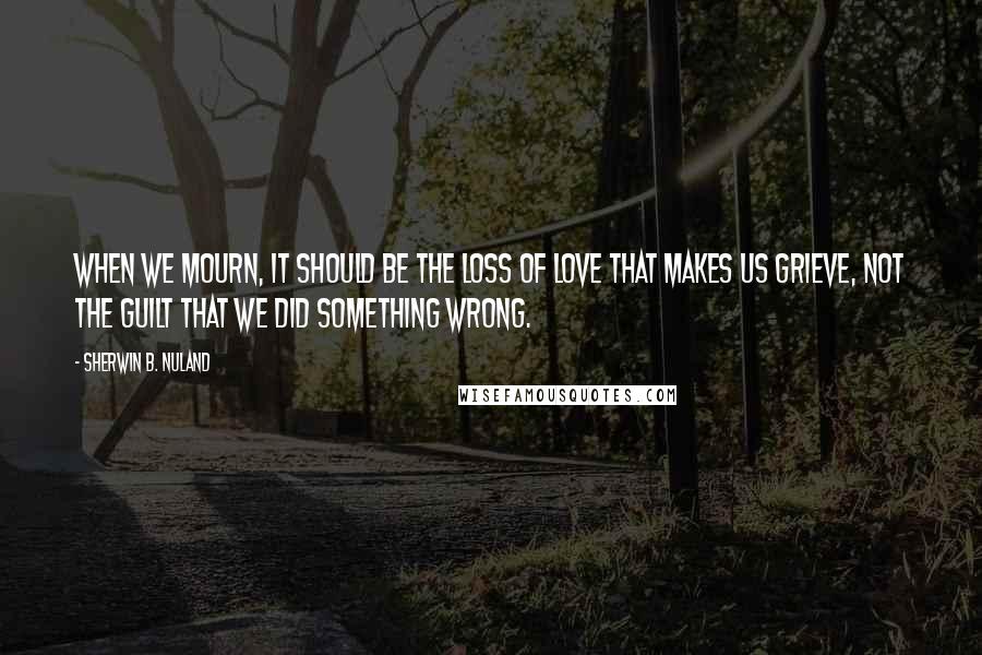 Sherwin B. Nuland Quotes: When we mourn, it should be the loss of love that makes us grieve, not the guilt that we did something wrong.