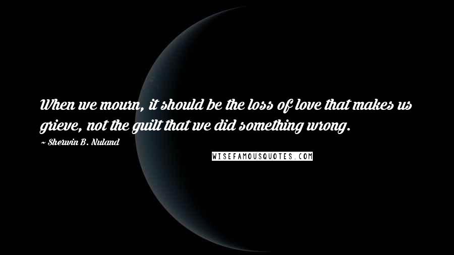 Sherwin B. Nuland Quotes: When we mourn, it should be the loss of love that makes us grieve, not the guilt that we did something wrong.