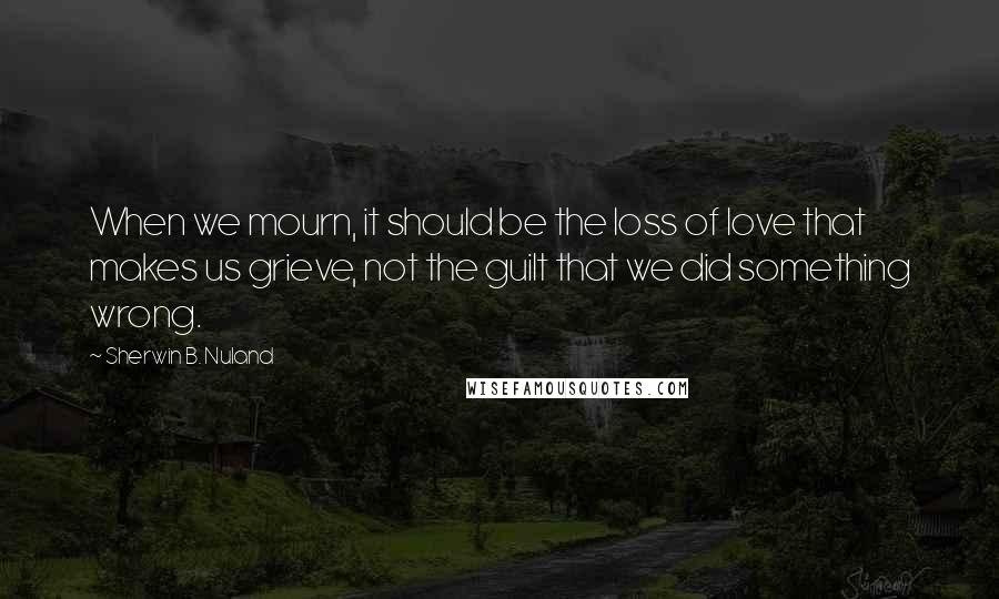 Sherwin B. Nuland Quotes: When we mourn, it should be the loss of love that makes us grieve, not the guilt that we did something wrong.