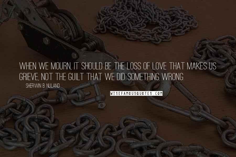 Sherwin B. Nuland Quotes: When we mourn, it should be the loss of love that makes us grieve, not the guilt that we did something wrong.