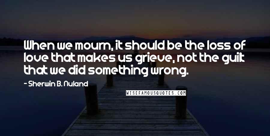 Sherwin B. Nuland Quotes: When we mourn, it should be the loss of love that makes us grieve, not the guilt that we did something wrong.