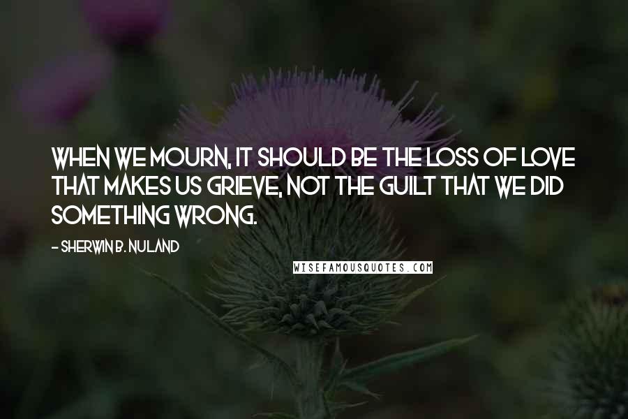 Sherwin B. Nuland Quotes: When we mourn, it should be the loss of love that makes us grieve, not the guilt that we did something wrong.