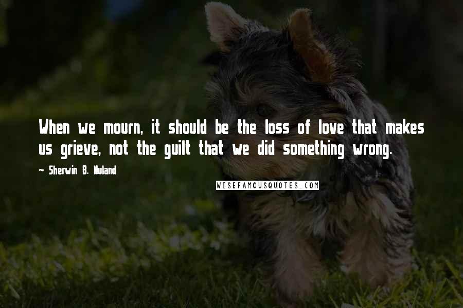 Sherwin B. Nuland Quotes: When we mourn, it should be the loss of love that makes us grieve, not the guilt that we did something wrong.