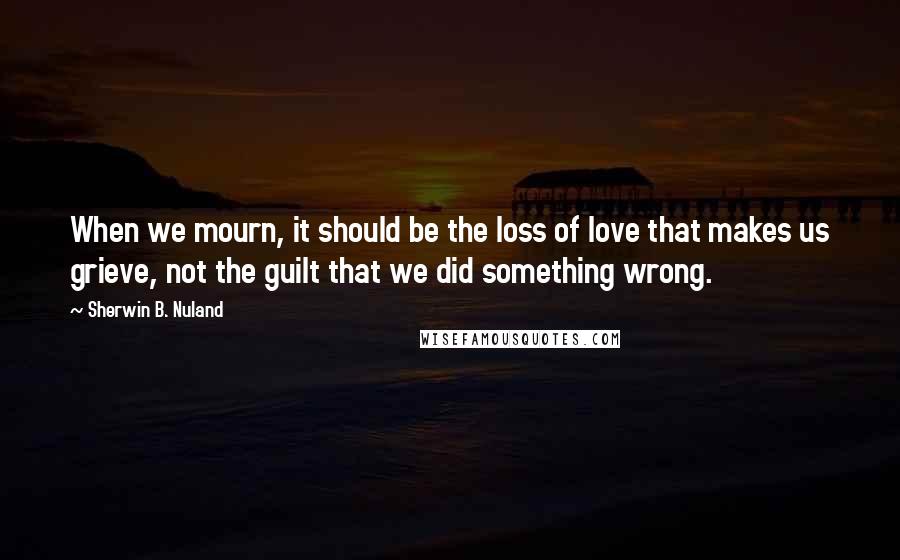 Sherwin B. Nuland Quotes: When we mourn, it should be the loss of love that makes us grieve, not the guilt that we did something wrong.