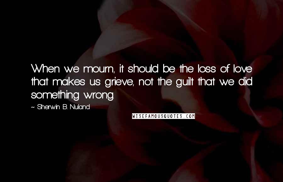 Sherwin B. Nuland Quotes: When we mourn, it should be the loss of love that makes us grieve, not the guilt that we did something wrong.