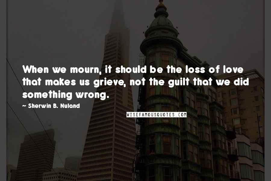Sherwin B. Nuland Quotes: When we mourn, it should be the loss of love that makes us grieve, not the guilt that we did something wrong.