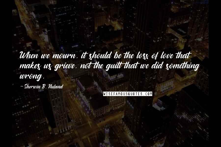 Sherwin B. Nuland Quotes: When we mourn, it should be the loss of love that makes us grieve, not the guilt that we did something wrong.