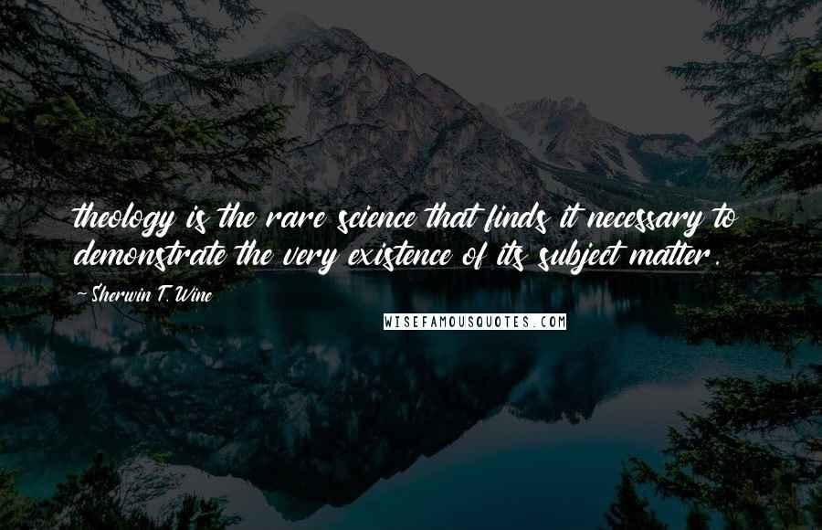Sherwin T. Wine Quotes: theology is the rare science that finds it necessary to demonstrate the very existence of its subject matter.