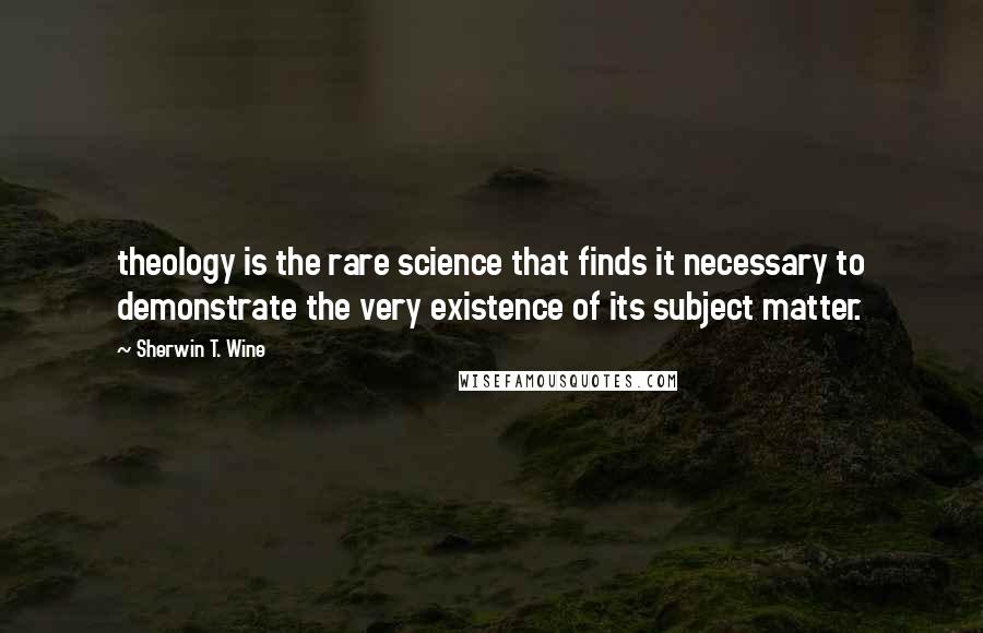 Sherwin T. Wine Quotes: theology is the rare science that finds it necessary to demonstrate the very existence of its subject matter.