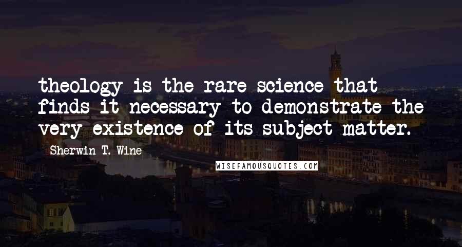 Sherwin T. Wine Quotes: theology is the rare science that finds it necessary to demonstrate the very existence of its subject matter.