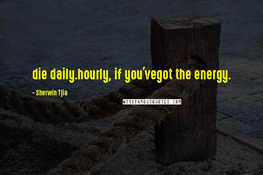 Sherwin Tjia Quotes: die daily.hourly, if you'vegot the energy.