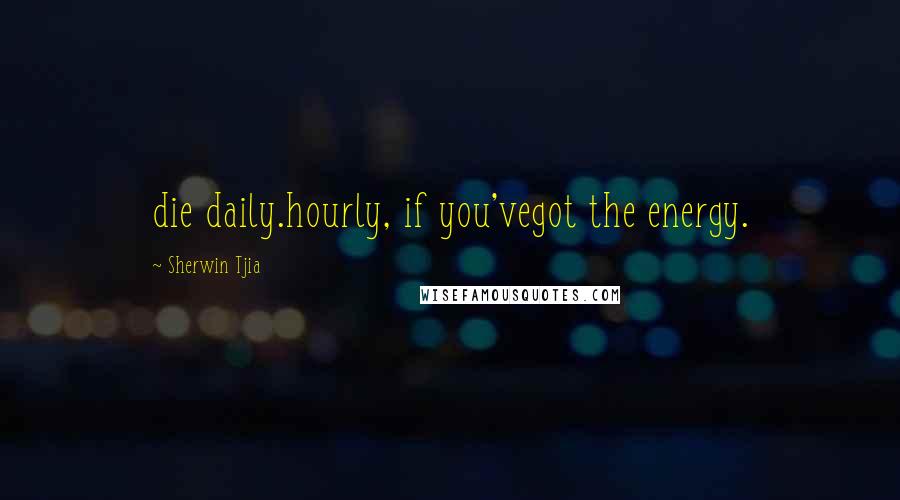 Sherwin Tjia Quotes: die daily.hourly, if you'vegot the energy.