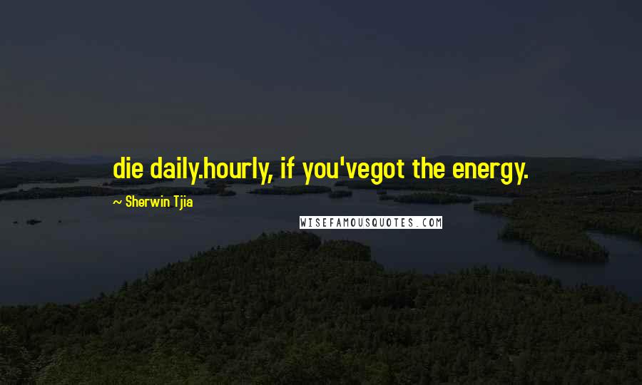 Sherwin Tjia Quotes: die daily.hourly, if you'vegot the energy.