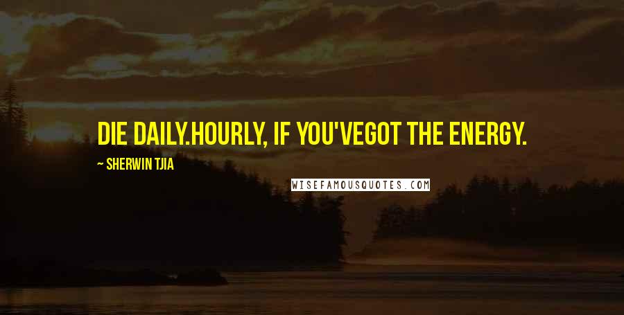 Sherwin Tjia Quotes: die daily.hourly, if you'vegot the energy.