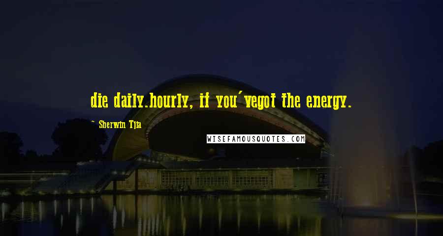 Sherwin Tjia Quotes: die daily.hourly, if you'vegot the energy.