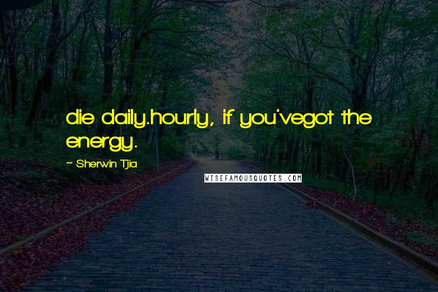 Sherwin Tjia Quotes: die daily.hourly, if you'vegot the energy.