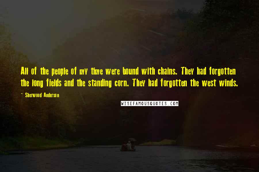 Sherwood Anderson Quotes: All of the people of my time were bound with chains. They had forgotten the long fields and the standing corn. They had forgotten the west winds.