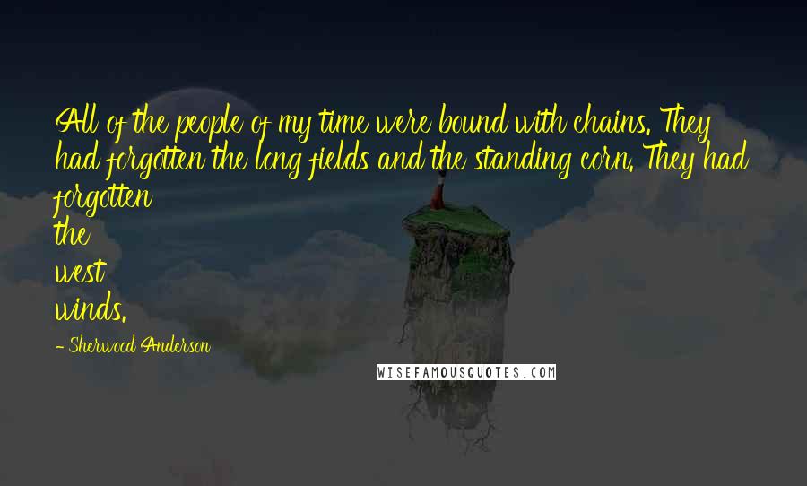 Sherwood Anderson Quotes: All of the people of my time were bound with chains. They had forgotten the long fields and the standing corn. They had forgotten the west winds.