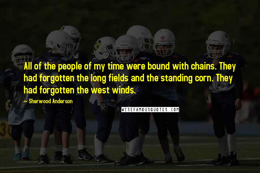 Sherwood Anderson Quotes: All of the people of my time were bound with chains. They had forgotten the long fields and the standing corn. They had forgotten the west winds.