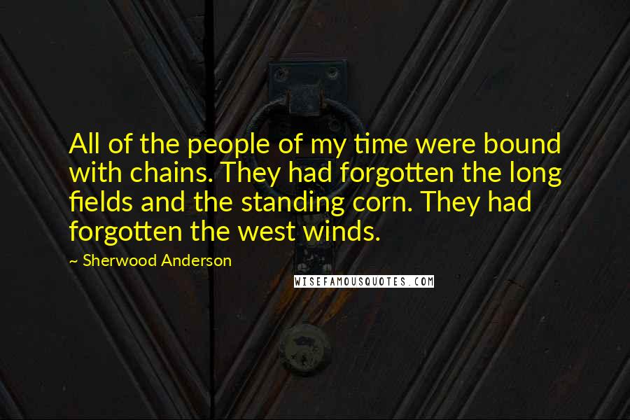 Sherwood Anderson Quotes: All of the people of my time were bound with chains. They had forgotten the long fields and the standing corn. They had forgotten the west winds.