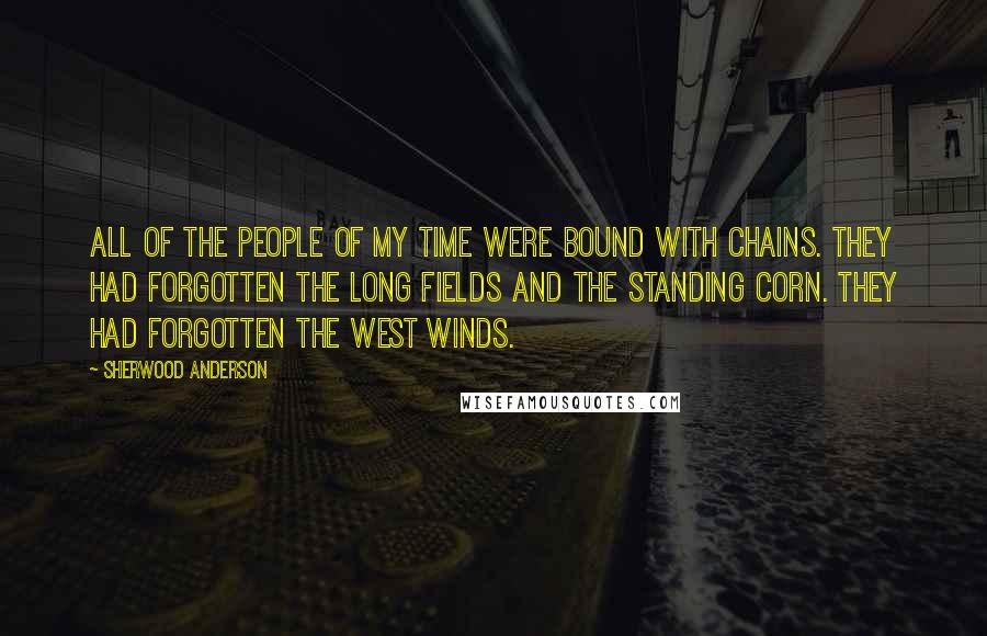 Sherwood Anderson Quotes: All of the people of my time were bound with chains. They had forgotten the long fields and the standing corn. They had forgotten the west winds.