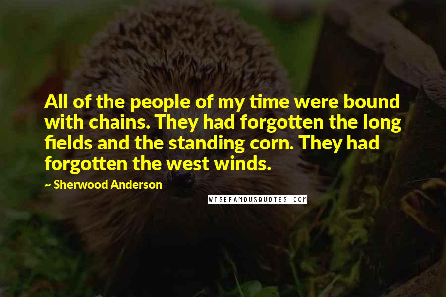 Sherwood Anderson Quotes: All of the people of my time were bound with chains. They had forgotten the long fields and the standing corn. They had forgotten the west winds.