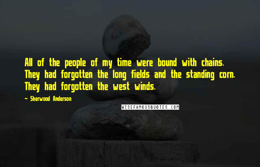 Sherwood Anderson Quotes: All of the people of my time were bound with chains. They had forgotten the long fields and the standing corn. They had forgotten the west winds.