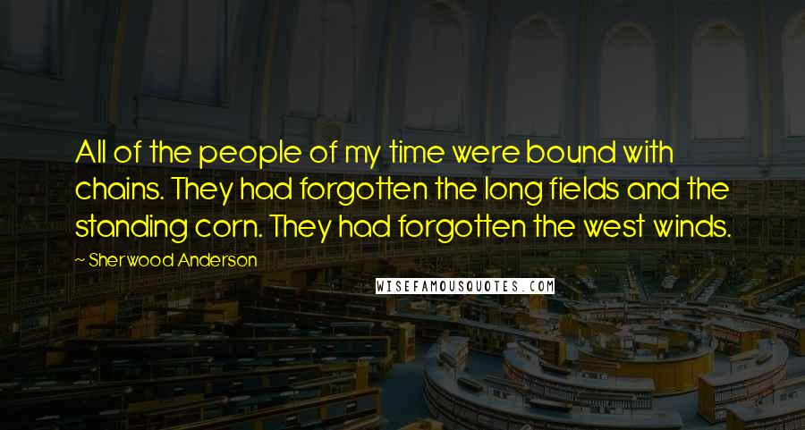 Sherwood Anderson Quotes: All of the people of my time were bound with chains. They had forgotten the long fields and the standing corn. They had forgotten the west winds.