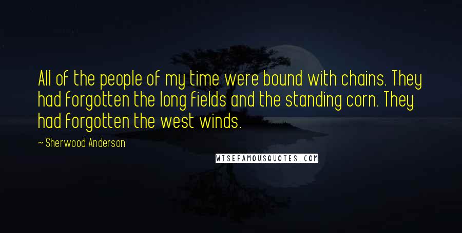 Sherwood Anderson Quotes: All of the people of my time were bound with chains. They had forgotten the long fields and the standing corn. They had forgotten the west winds.