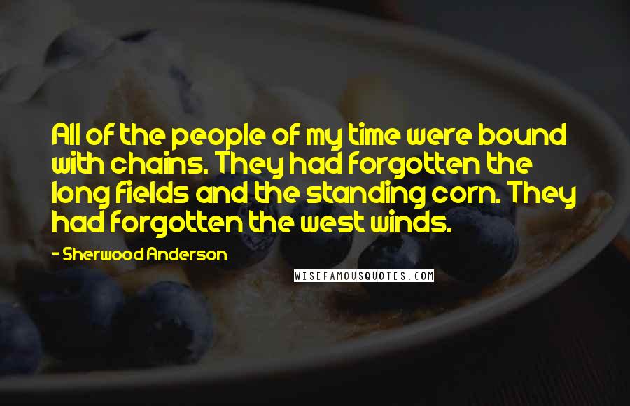Sherwood Anderson Quotes: All of the people of my time were bound with chains. They had forgotten the long fields and the standing corn. They had forgotten the west winds.
