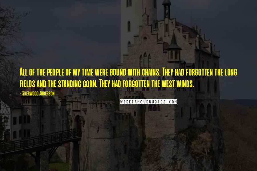 Sherwood Anderson Quotes: All of the people of my time were bound with chains. They had forgotten the long fields and the standing corn. They had forgotten the west winds.