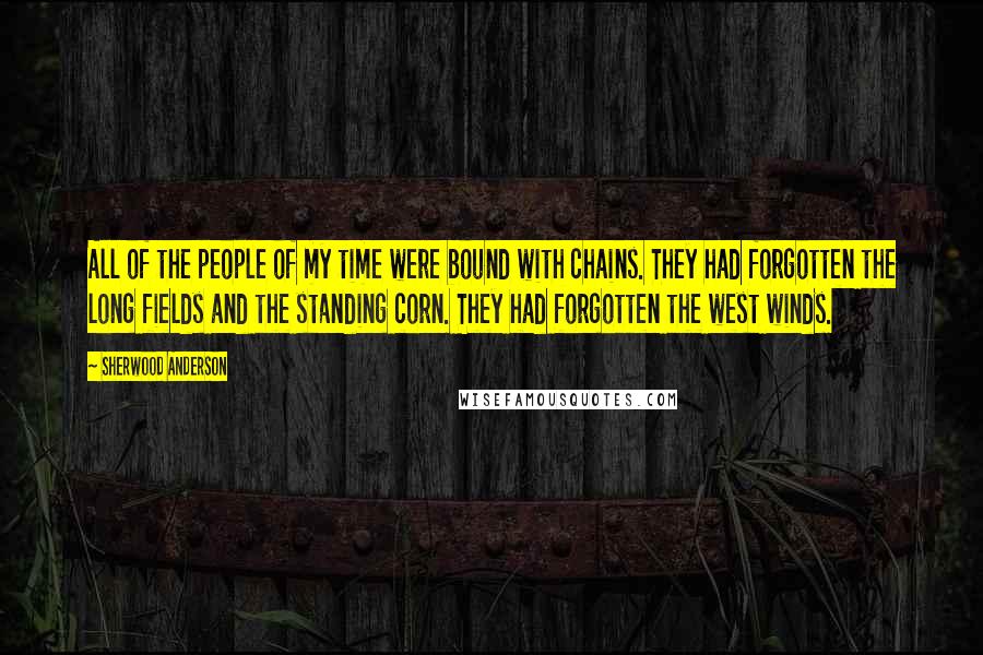 Sherwood Anderson Quotes: All of the people of my time were bound with chains. They had forgotten the long fields and the standing corn. They had forgotten the west winds.