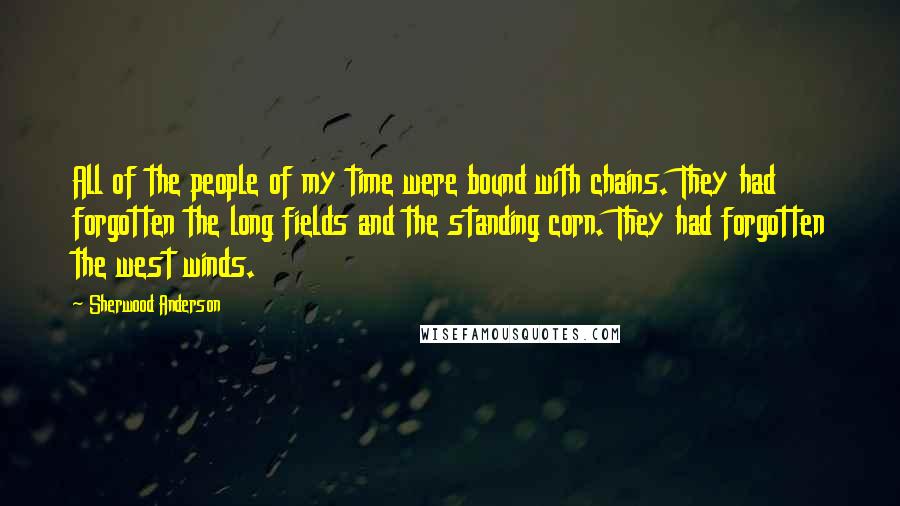 Sherwood Anderson Quotes: All of the people of my time were bound with chains. They had forgotten the long fields and the standing corn. They had forgotten the west winds.