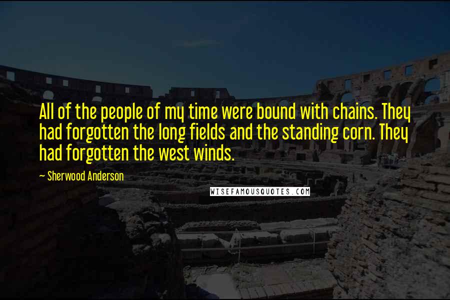 Sherwood Anderson Quotes: All of the people of my time were bound with chains. They had forgotten the long fields and the standing corn. They had forgotten the west winds.