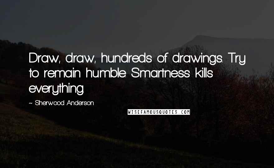Sherwood Anderson Quotes: Draw, draw, hundreds of drawings. Try to remain humble. Smartness kills everything.