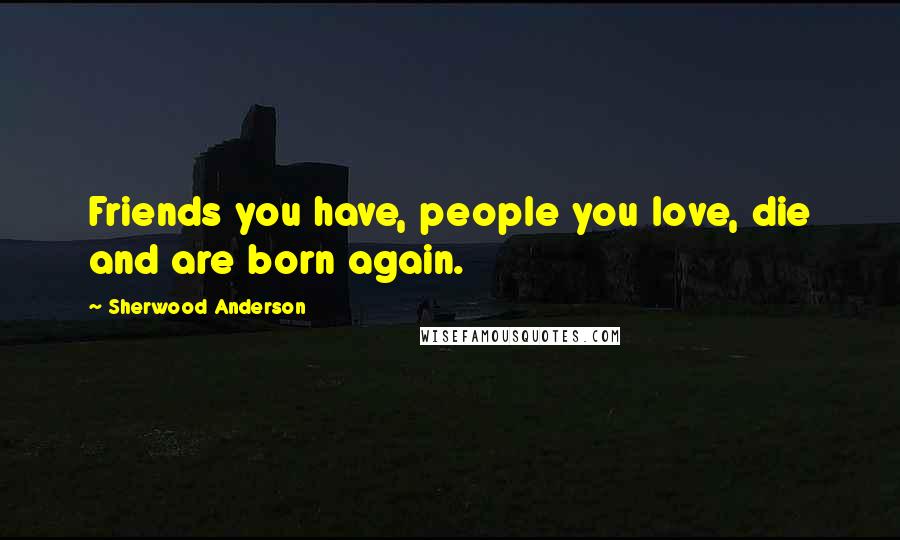 Sherwood Anderson Quotes: Friends you have, people you love, die and are born again.