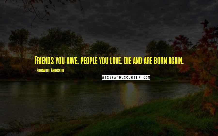 Sherwood Anderson Quotes: Friends you have, people you love, die and are born again.