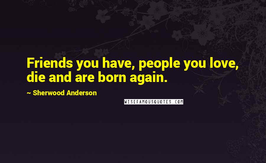 Sherwood Anderson Quotes: Friends you have, people you love, die and are born again.
