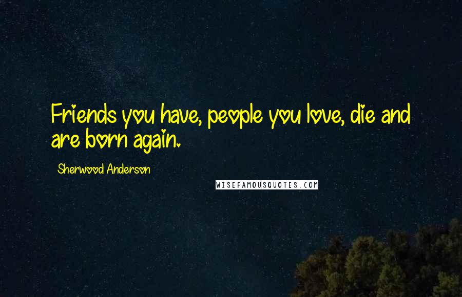 Sherwood Anderson Quotes: Friends you have, people you love, die and are born again.