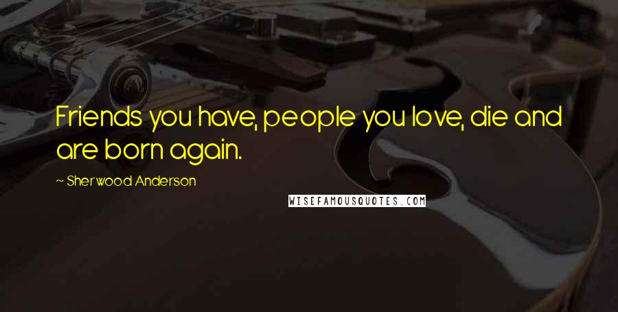 Sherwood Anderson Quotes: Friends you have, people you love, die and are born again.